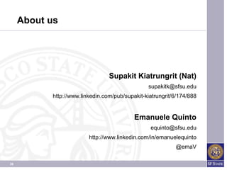 About us




                                 Supakit Kiatrungrit (Nat)
                                                supakitk@sfsu.edu
           http://www.linkedin.com/pub/supakit-kiatrungrit/6/174/888


                                           Emanuele Quinto
                                                 equinto@sfsu.edu
                         http://www.linkedin.com/in/emanuelequinto
                                                           @emaV

36
 