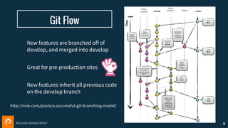 RELEASE MANAGEMENT
Git Flow
16
http://nvie.com/posts/a-successful-git-branching-model/
New features are branched off of
develop, and merged into develop
Great for pre-production sites
New features inherit all previous code
on the develop branch
 