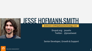 RELEASE MANAGEMENT
JESSE HOFMANN-SMITH
jhofmann-smith@phase2technology.com
Drupal.org: jessehs
Twitter: @jessetweet
2
Senior Developer, Growth & Support
 