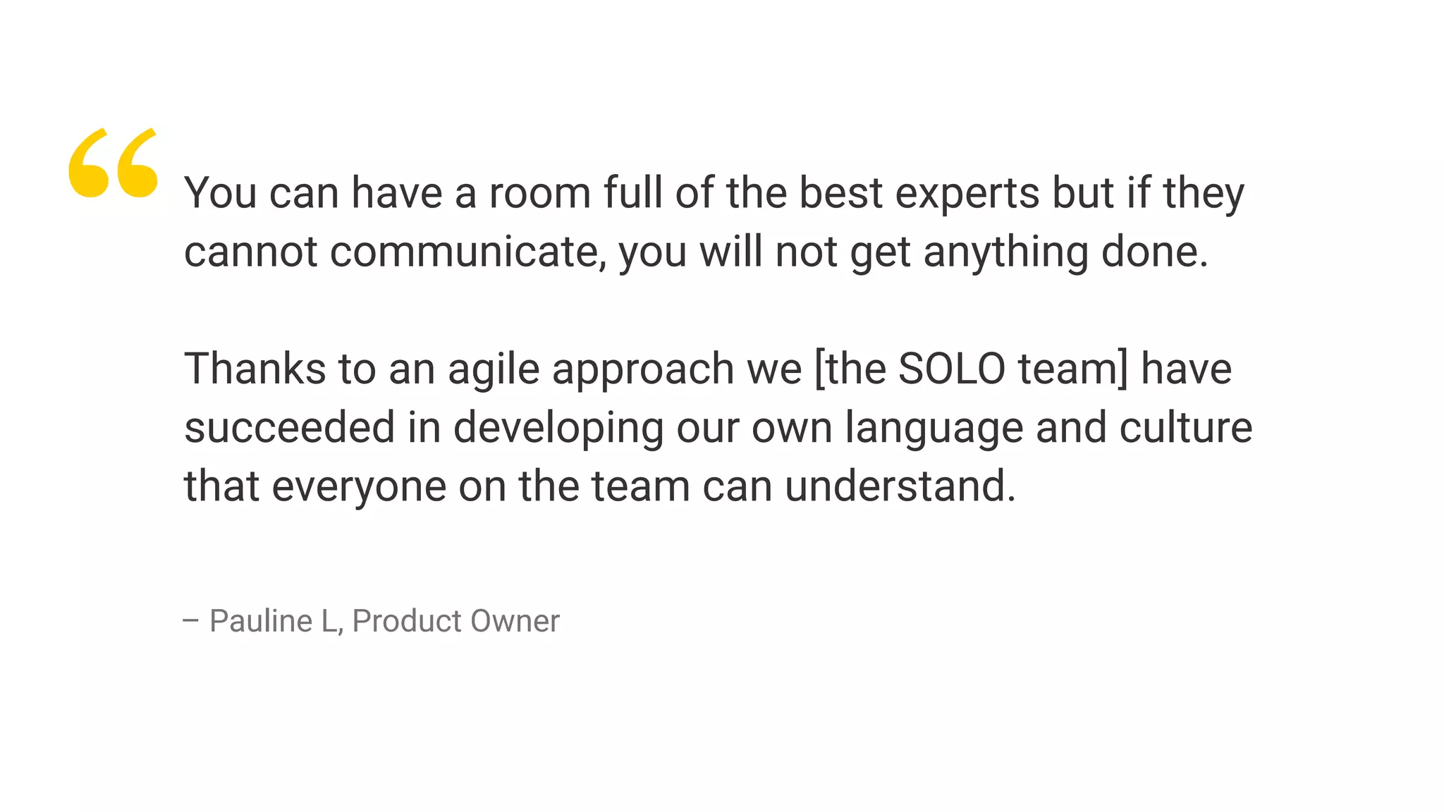 “You can have a room full of the best experts but if they
cannot communicate, you will not get anything done.
Thanks to an agile approach we [the SOLO team] have
succeeded in developing our own language and culture
that everyone on the team can understand.
– Pauline L, Product Owner
 
