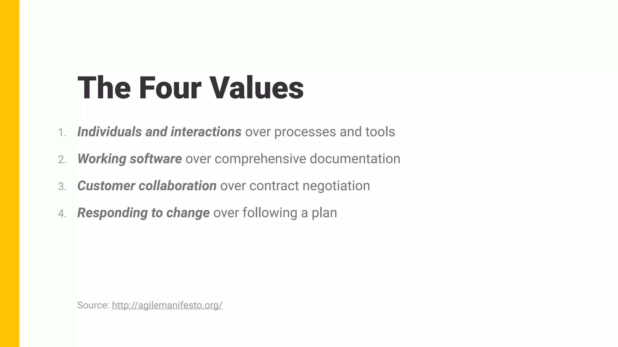 The Four Values
1. Individuals and interactions over processes and tools
2. Working software over comprehensive documentation
3. Customer collaboration over contract negotiation
4. Responding to change over following a plan
Source: http://agilemanifesto.org/
 