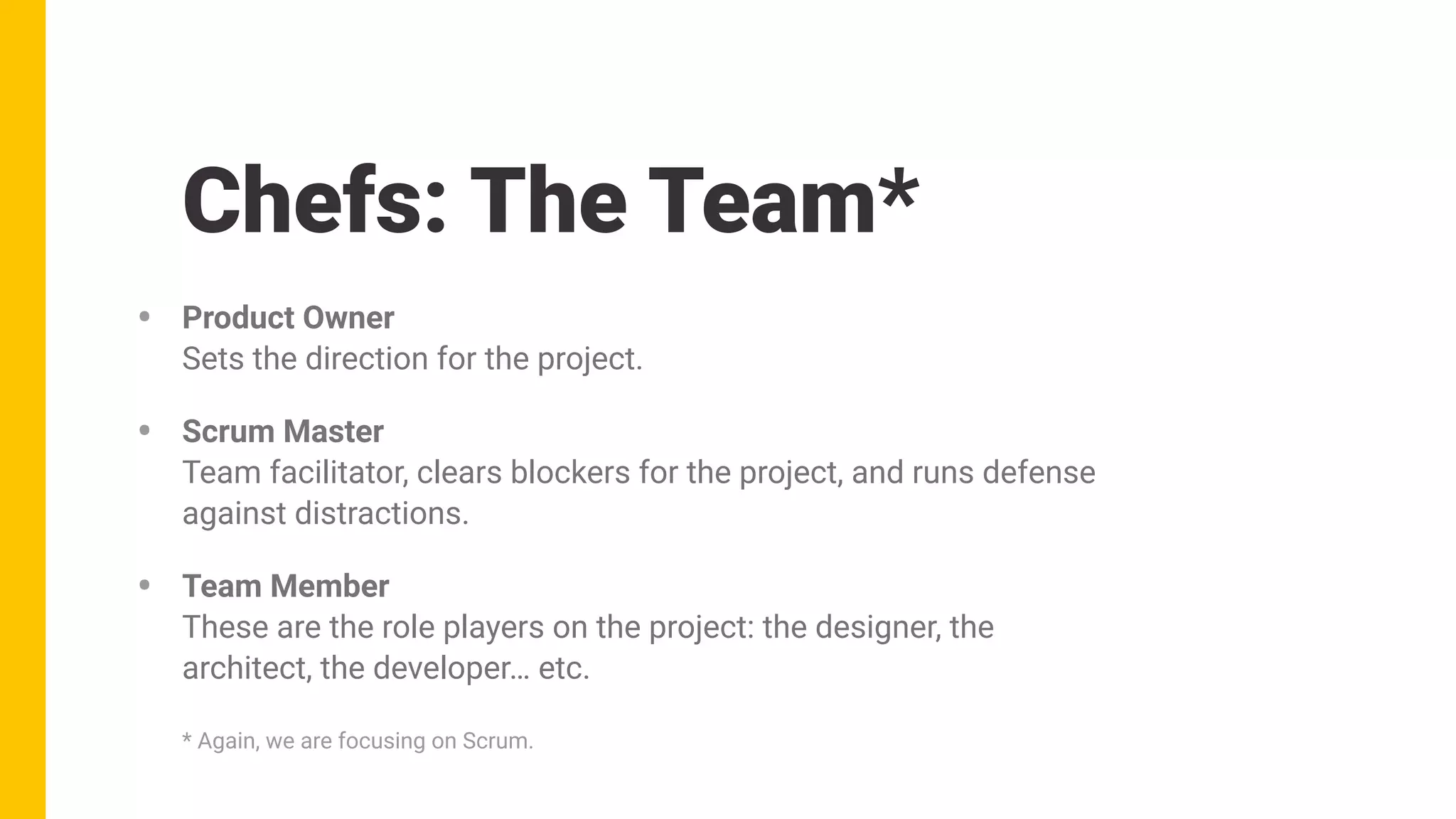 Chefs: The Team*
• Product Owner 
Sets the direction for the project.
• Scrum Master 
Team facilitator, clears blockers for the project, and runs defense
against distractions.
• Team Member 
These are the role players on the project: the designer, the
architect, the developer… etc.
* Again, we are focusing on Scrum.
 