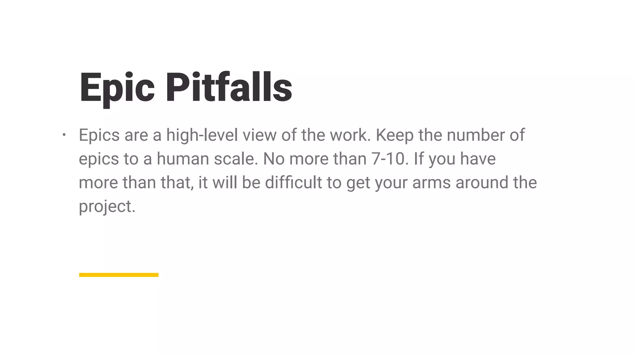 Epic Pitfalls
• Epics are a high-level view of the work. Keep the number of
epics to a human scale. No more than 7-10. If you have
more than that, it will be difﬁcult to get your arms around the
project.
 