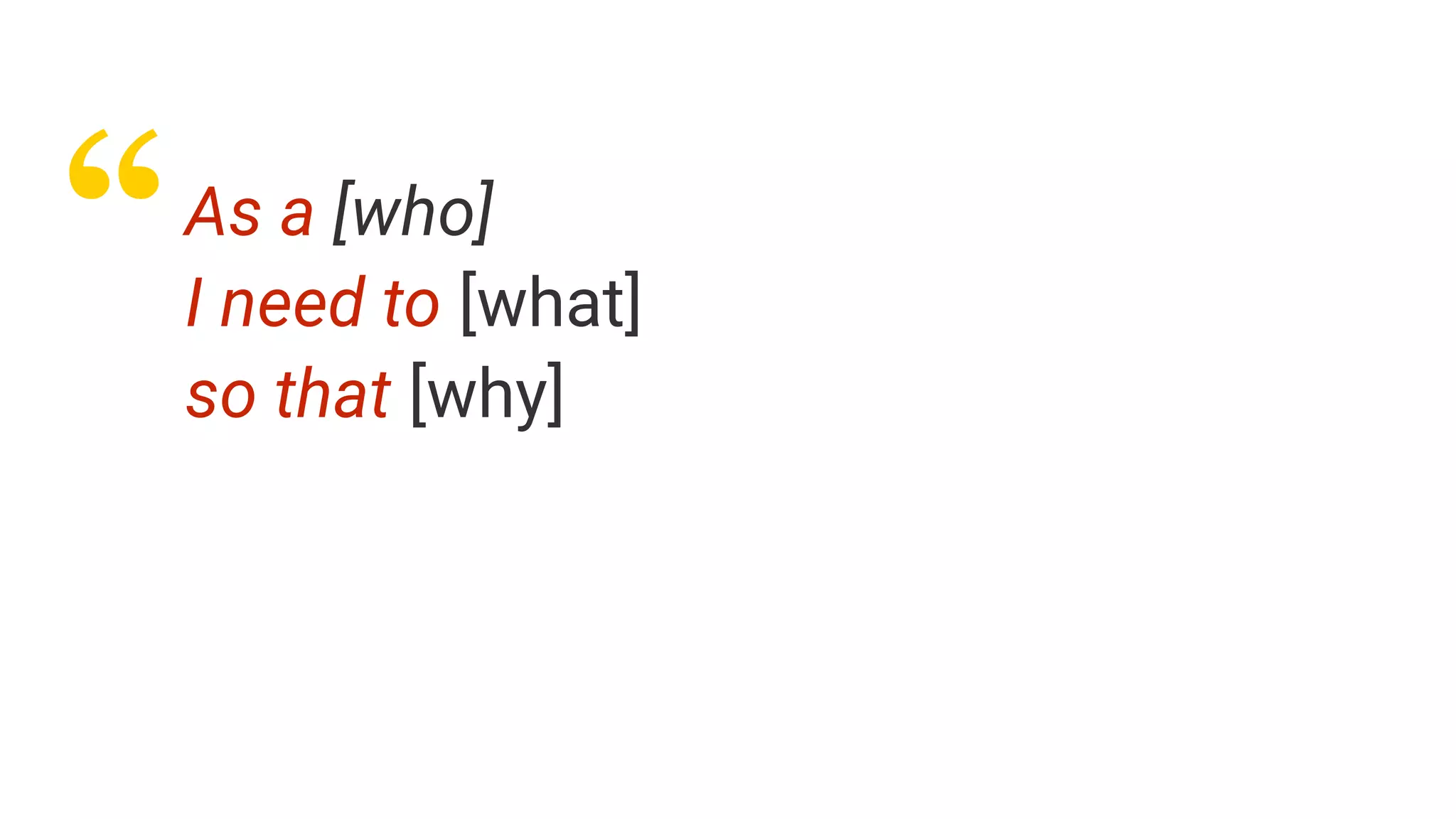 “As a [who]
I need to [what]
so that [why]
 