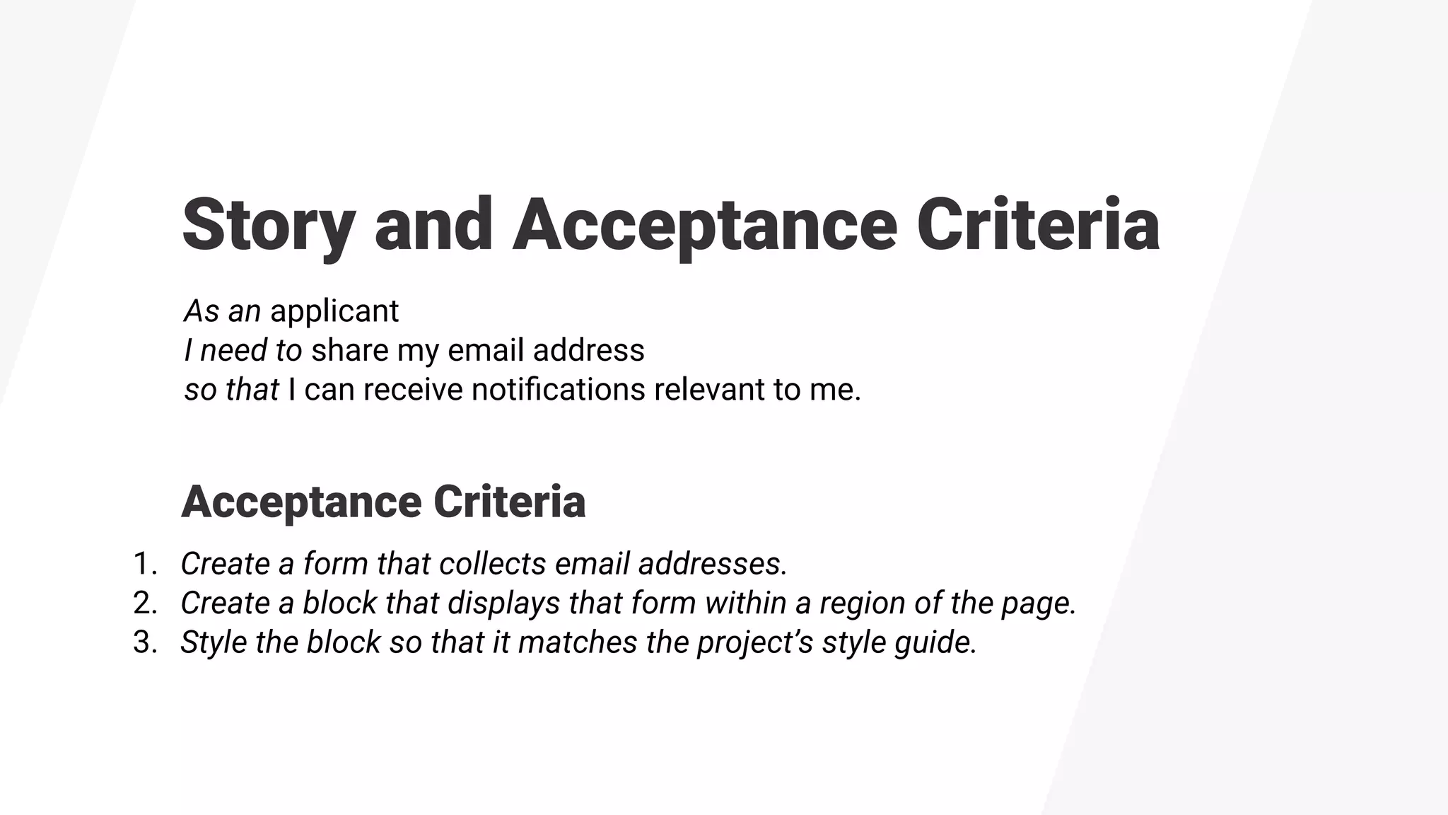 Story and Acceptance Criteria
As an applicant
I need to share my email address
so that I can receive notiﬁcations relevant to me.
1. Create a form that collects email addresses.
2. Create a block that displays that form within a region of the page.
3. Style the block so that it matches the project’s style guide.
Acceptance Criteria
 