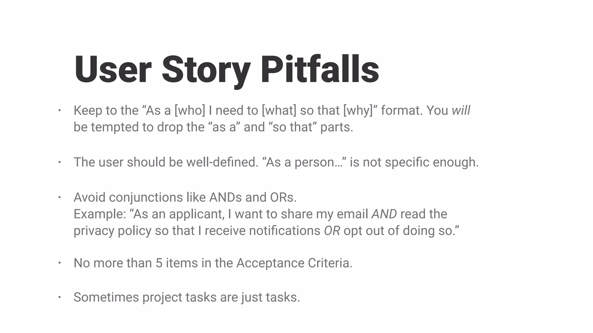 • Keep to the “As a [who] I need to [what] so that [why]” format. You will
be tempted to drop the “as a” and “so that” parts.
• The user should be well-deﬁned. “As a person…” is not speciﬁc enough.
• Avoid conjunctions like ANDs and ORs. 
Example: “As an applicant, I want to share my email AND read the
privacy policy so that I receive notiﬁcations OR opt out of doing so.”
• No more than 5 items in the Acceptance Criteria.
• Sometimes project tasks are just tasks.
User Story Pitfalls
 