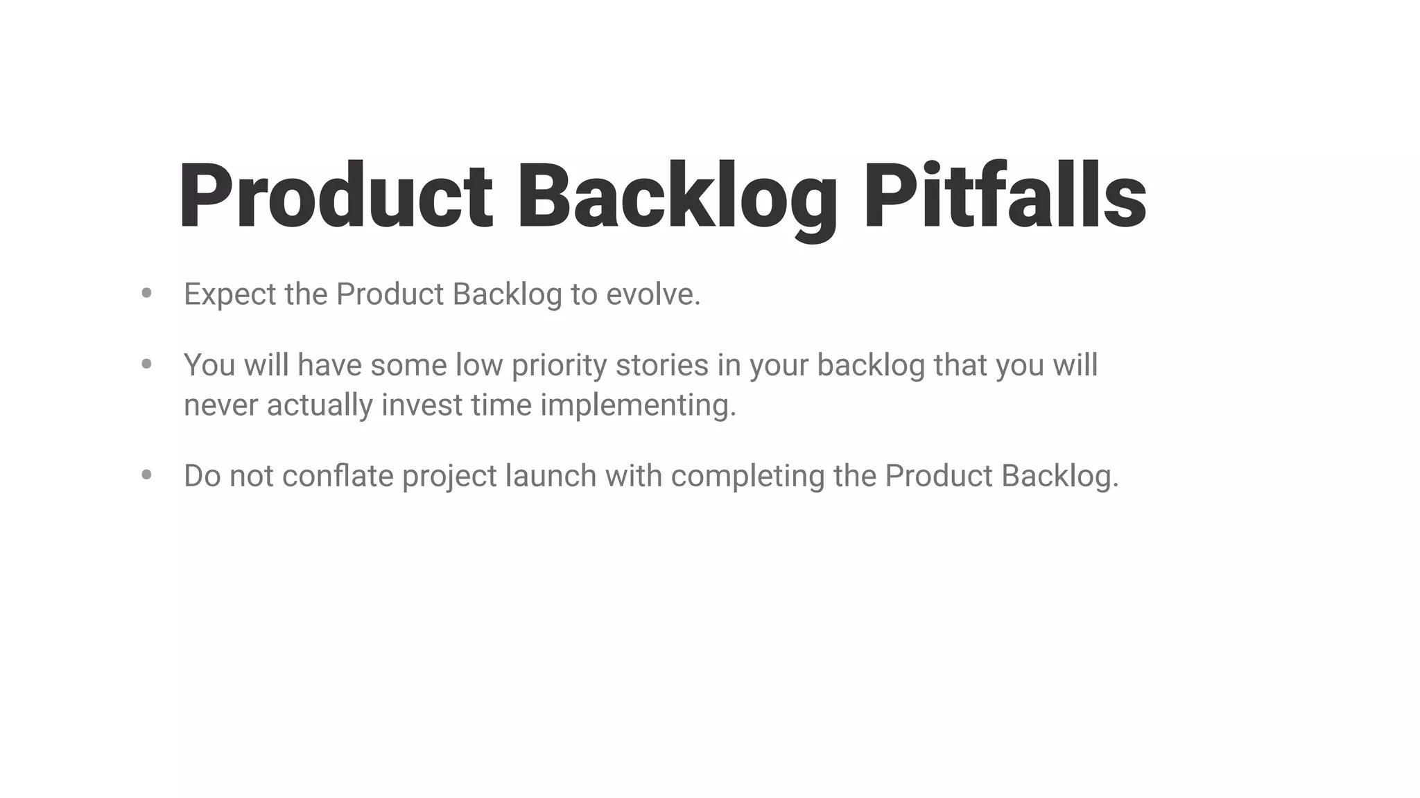 • Expect the Product Backlog to evolve.
• You will have some low priority stories in your backlog that you will
never actually invest time implementing.
• Do not conﬂate project launch with completing the Product Backlog.
Product Backlog Pitfalls
 