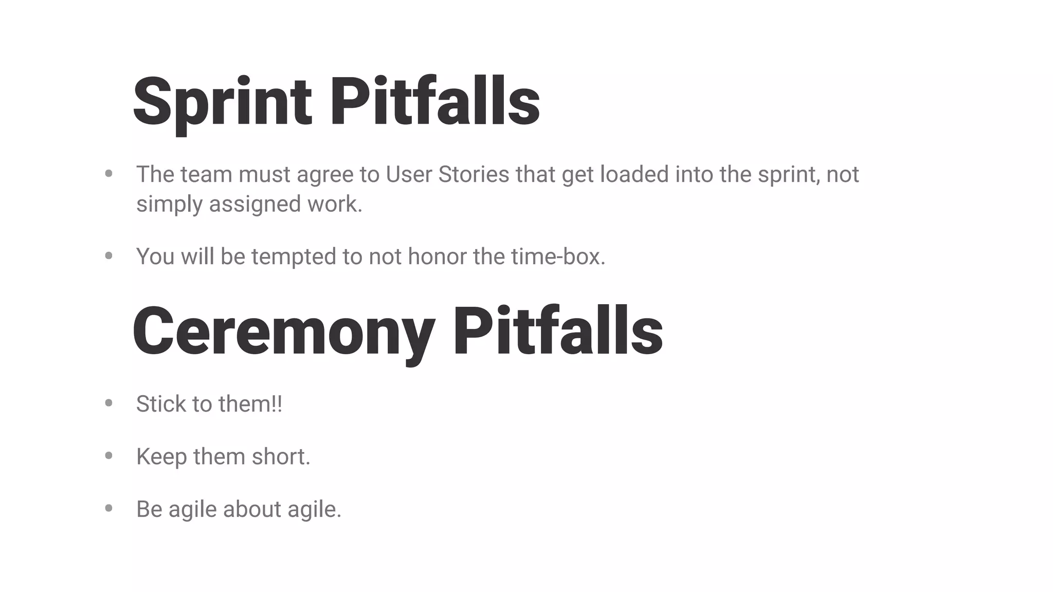 • The team must agree to User Stories that get loaded into the sprint, not
simply assigned work.
• You will be tempted to not honor the time-box.
Sprint Pitfalls
• Stick to them!!
• Keep them short.
• Be agile about agile.
Ceremony Pitfalls
 