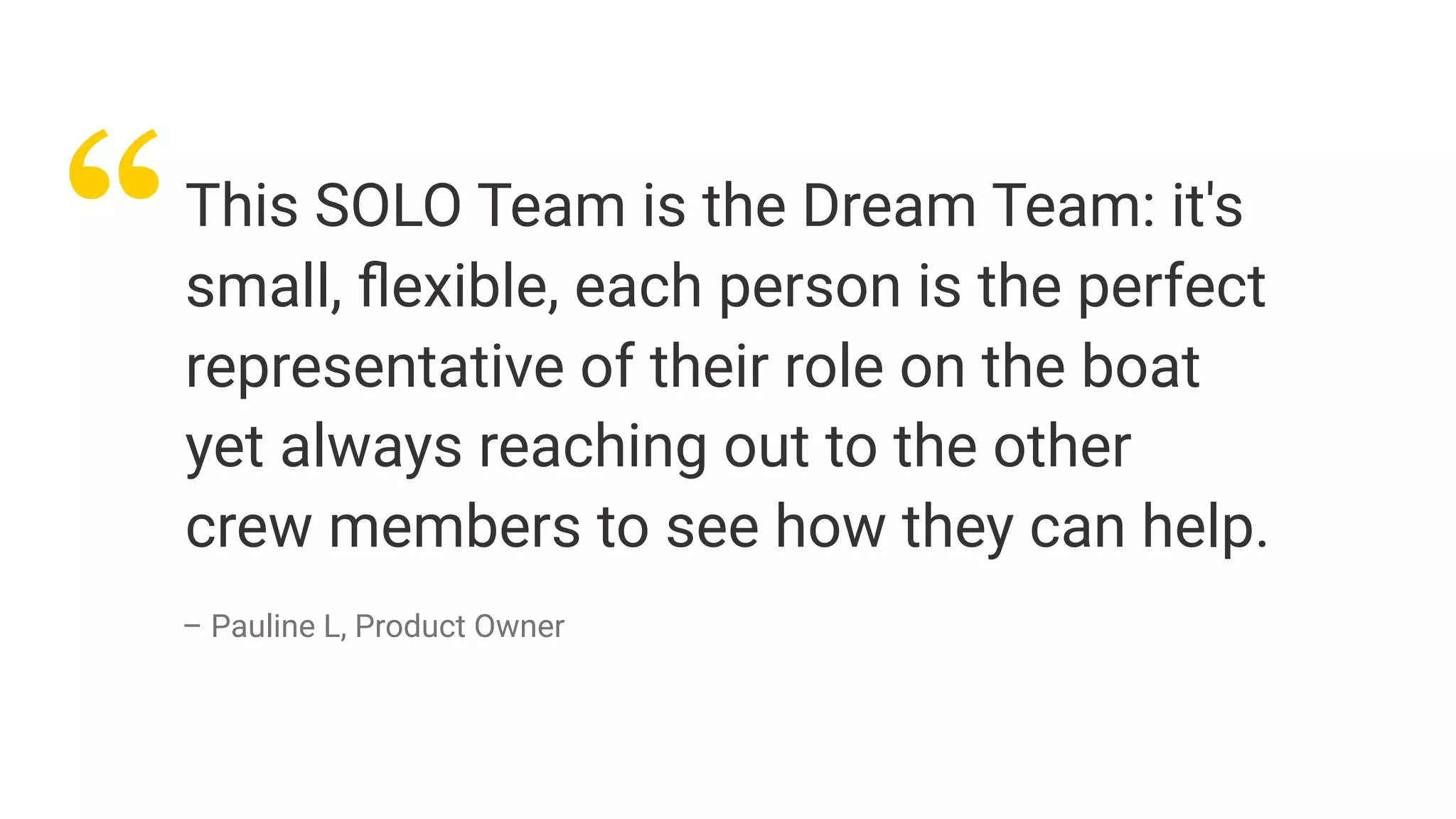 “This SOLO Team is the Dream Team: it's
small, ﬂexible, each person is the perfect
representative of their role on the boat
yet always reaching out to the other
crew members to see how they can help.
– Pauline L, Product Owner
 