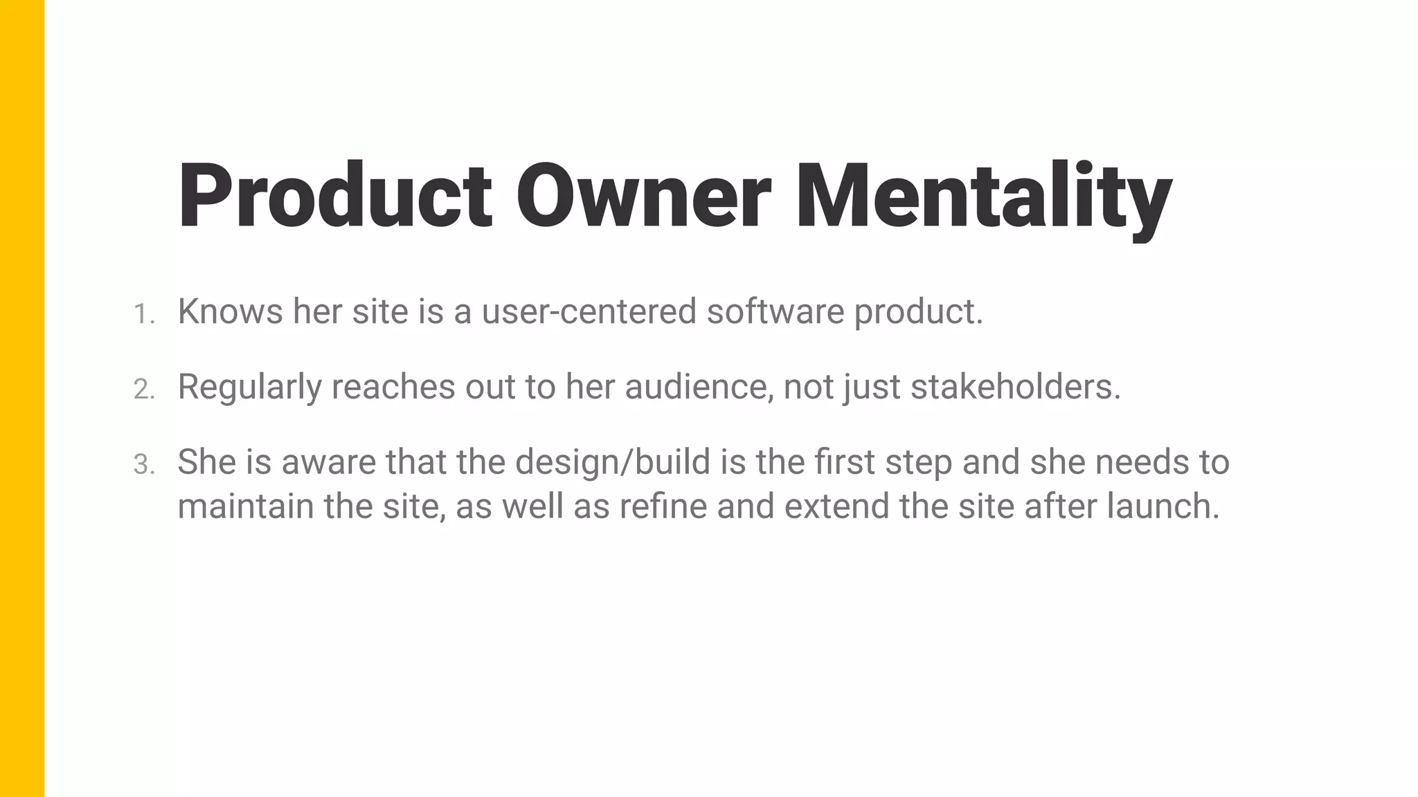 Product Owner Mentality
1. Knows her site is a user-centered software product.
2. Regularly reaches out to her audience, not just stakeholders.
3. She is aware that the design/build is the ﬁrst step and she needs to
maintain the site, as well as reﬁne and extend the site after launch.
 