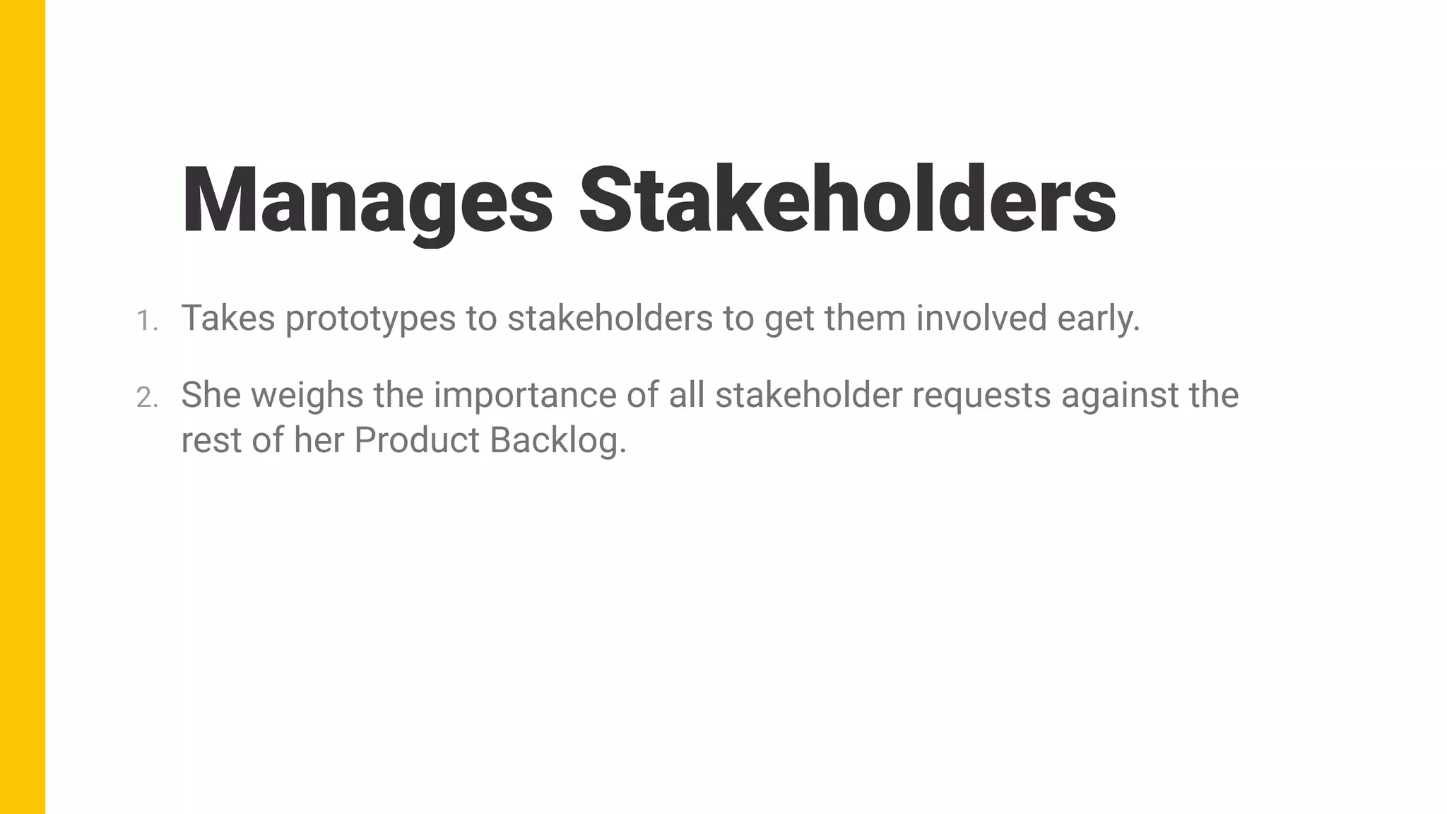 Manages Stakeholders
1. Takes prototypes to stakeholders to get them involved early.
2. She weighs the importance of all stakeholder requests against the
rest of her Product Backlog.
 