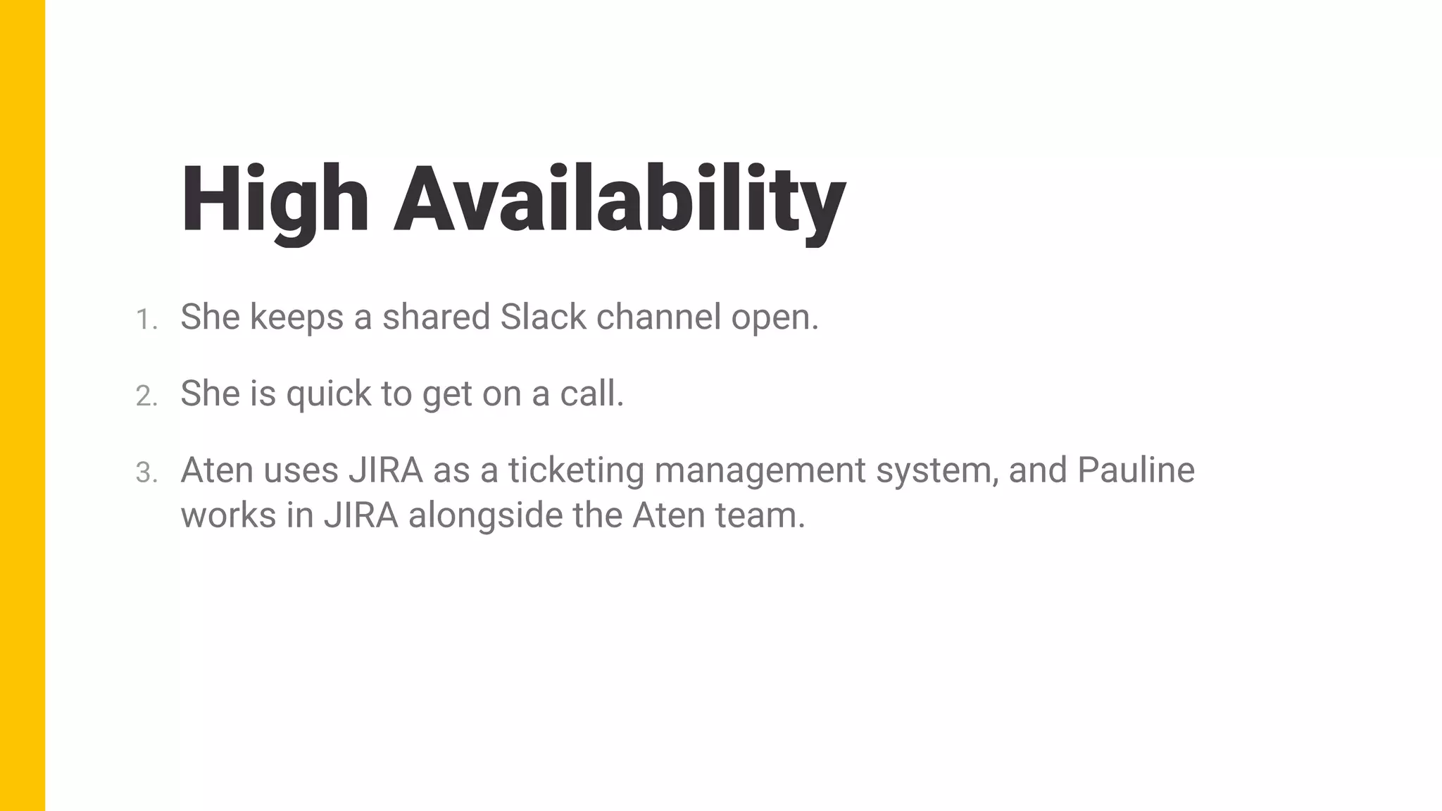 High Availability
1. She keeps a shared Slack channel open.
2. She is quick to get on a call.
3. Aten uses JIRA as a ticketing management system, and Pauline
works in JIRA alongside the Aten team.
 