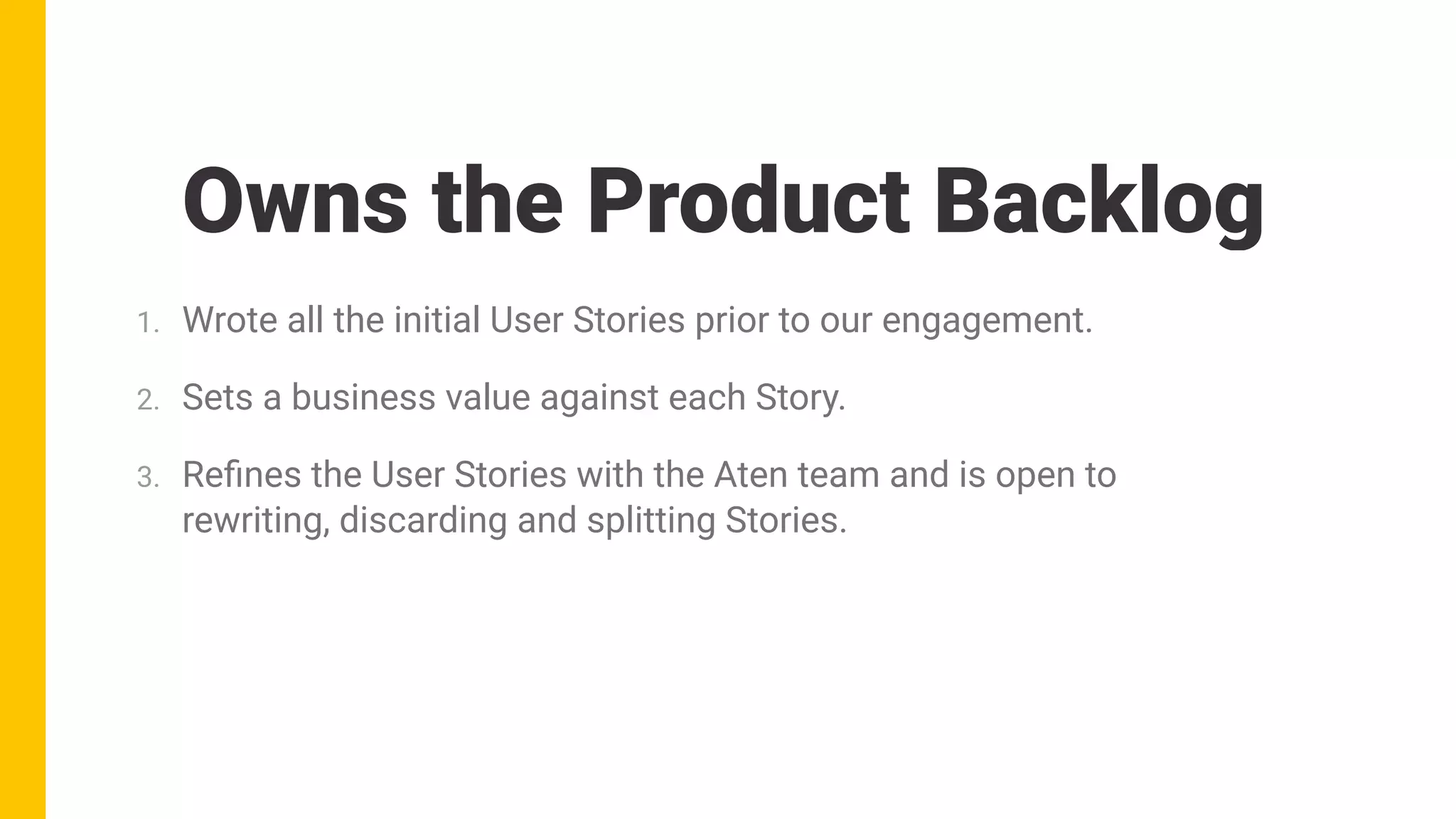 1. Wrote all the initial User Stories prior to our engagement.
2. Sets a business value against each Story.
3. Reﬁnes the User Stories with the Aten team and is open to
rewriting, discarding and splitting Stories.
Owns the Product Backlog
 