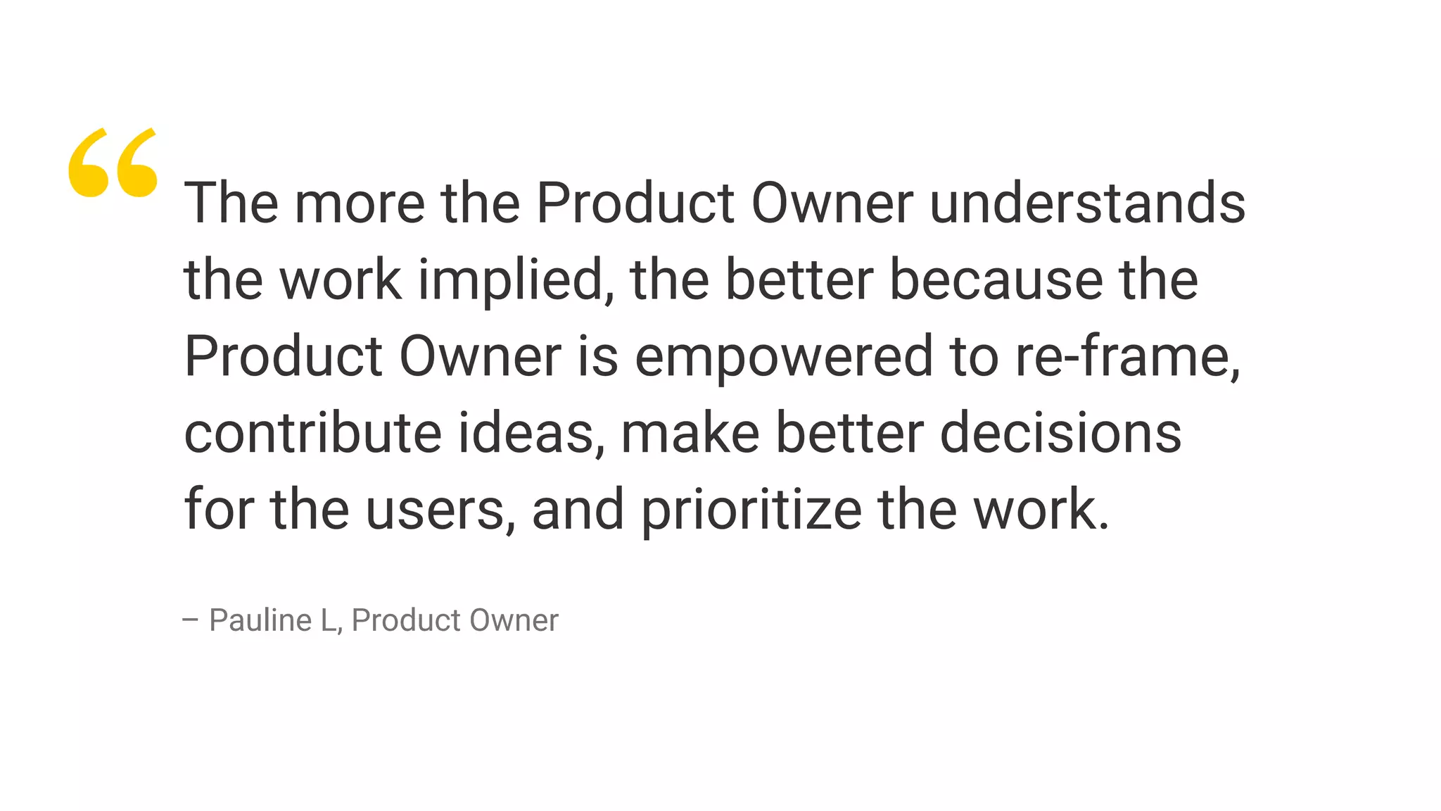 “The more the Product Owner understands
the work implied, the better because the
Product Owner is empowered to re-frame,
contribute ideas, make better decisions
for the users, and prioritize the work.
– Pauline L, Product Owner
 