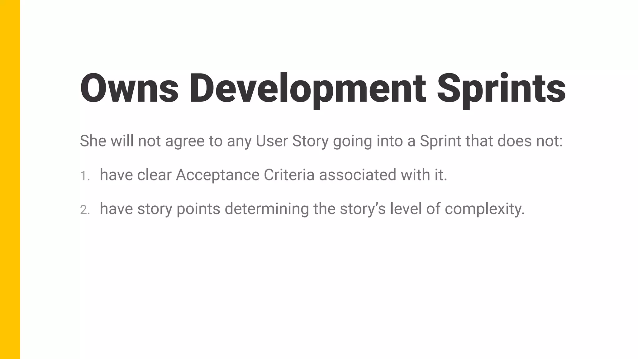 She will not agree to any User Story going into a Sprint that does not:
1. have clear Acceptance Criteria associated with it.
2. have story points determining the story’s level of complexity.
Owns Development Sprints
 