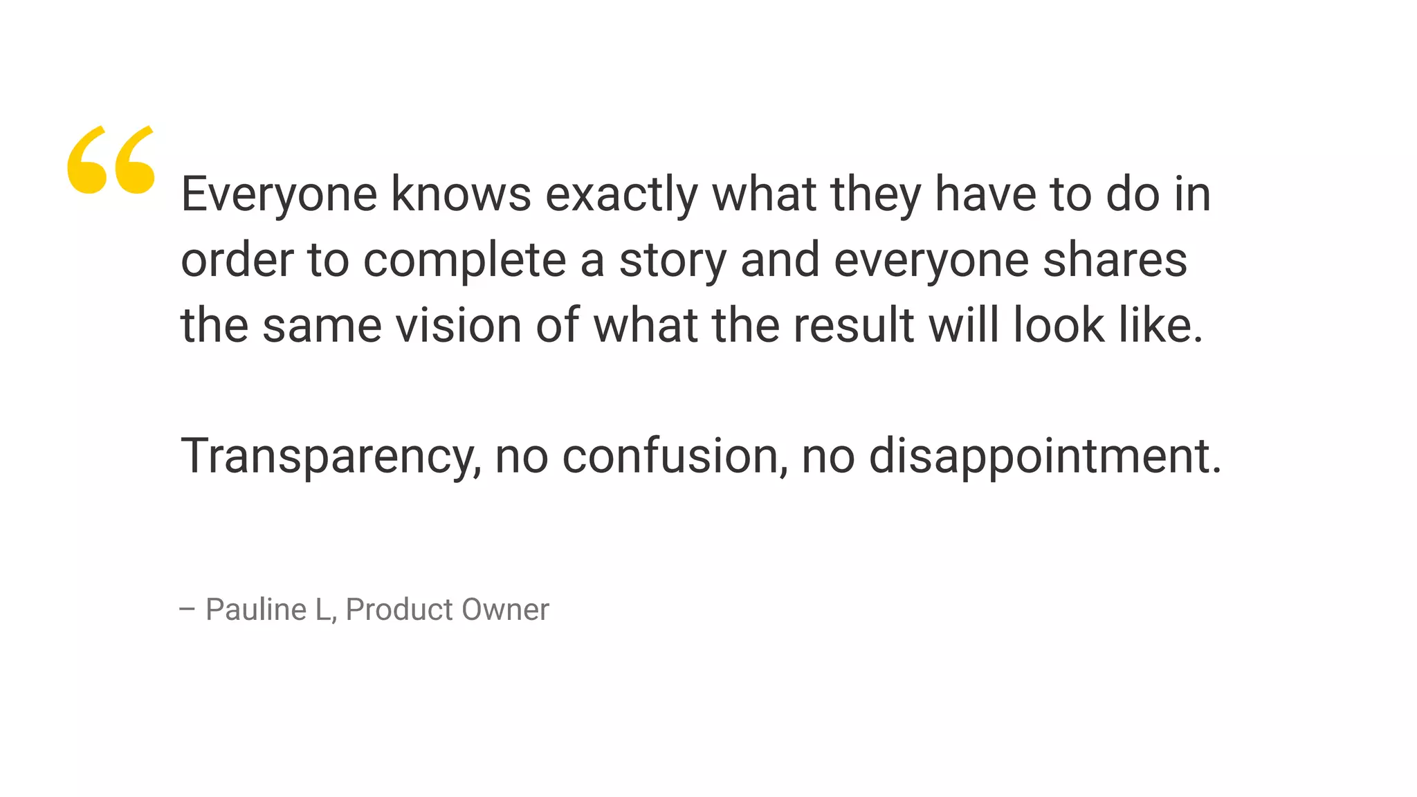 “Everyone knows exactly what they have to do in
order to complete a story and everyone shares
the same vision of what the result will look like.
Transparency, no confusion, no disappointment.
– Pauline L, Product Owner
 
