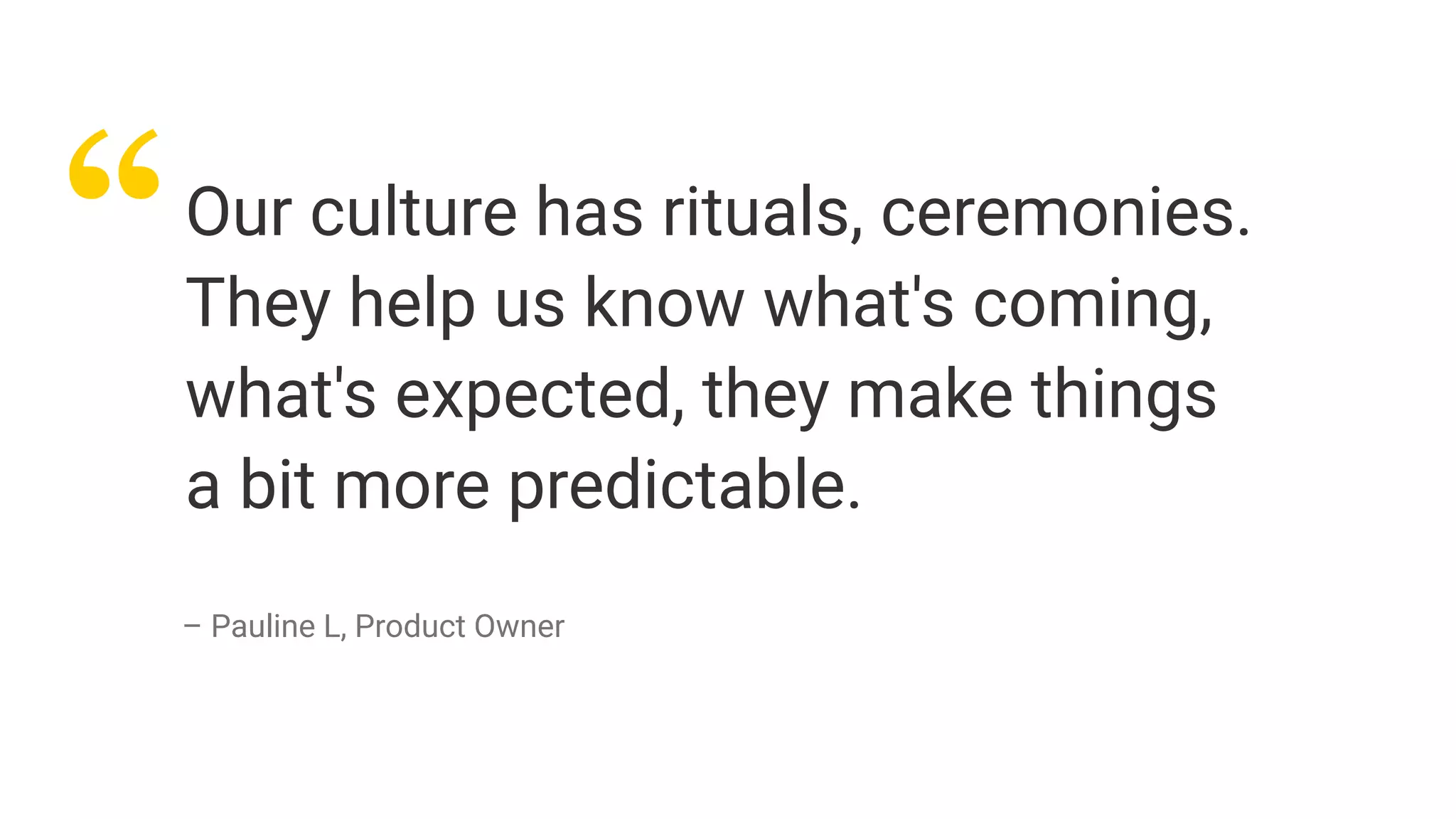 “Our culture has rituals, ceremonies.
They help us know what's coming,
what's expected, they make things
a bit more predictable.
– Pauline L, Product Owner
 