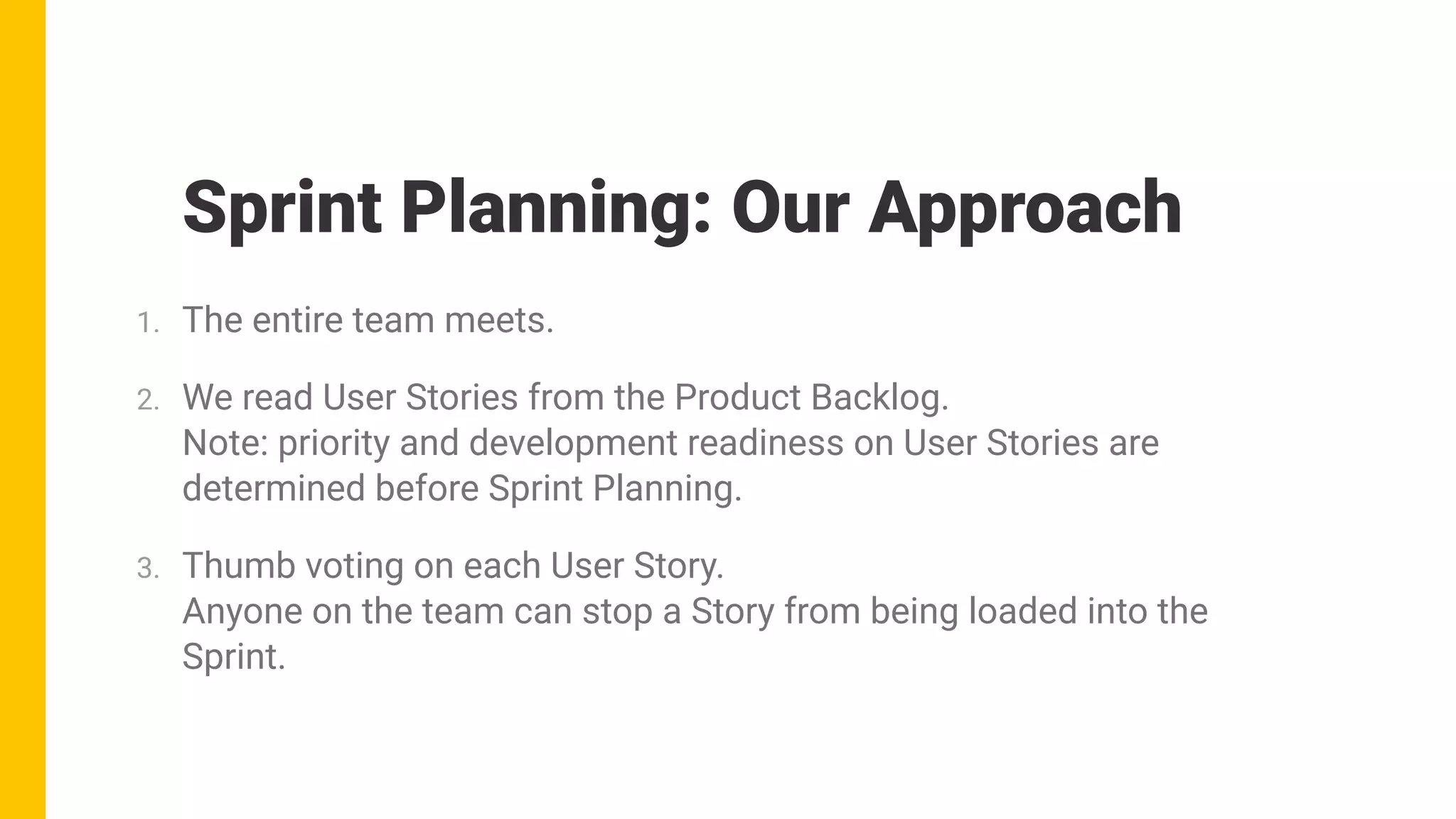 1. The entire team meets.
2. We read User Stories from the Product Backlog. 
Note: priority and development readiness on User Stories are
determined before Sprint Planning.
3. Thumb voting on each User Story. 
Anyone on the team can stop a Story from being loaded into the
Sprint.
Sprint Planning: Our Approach
 