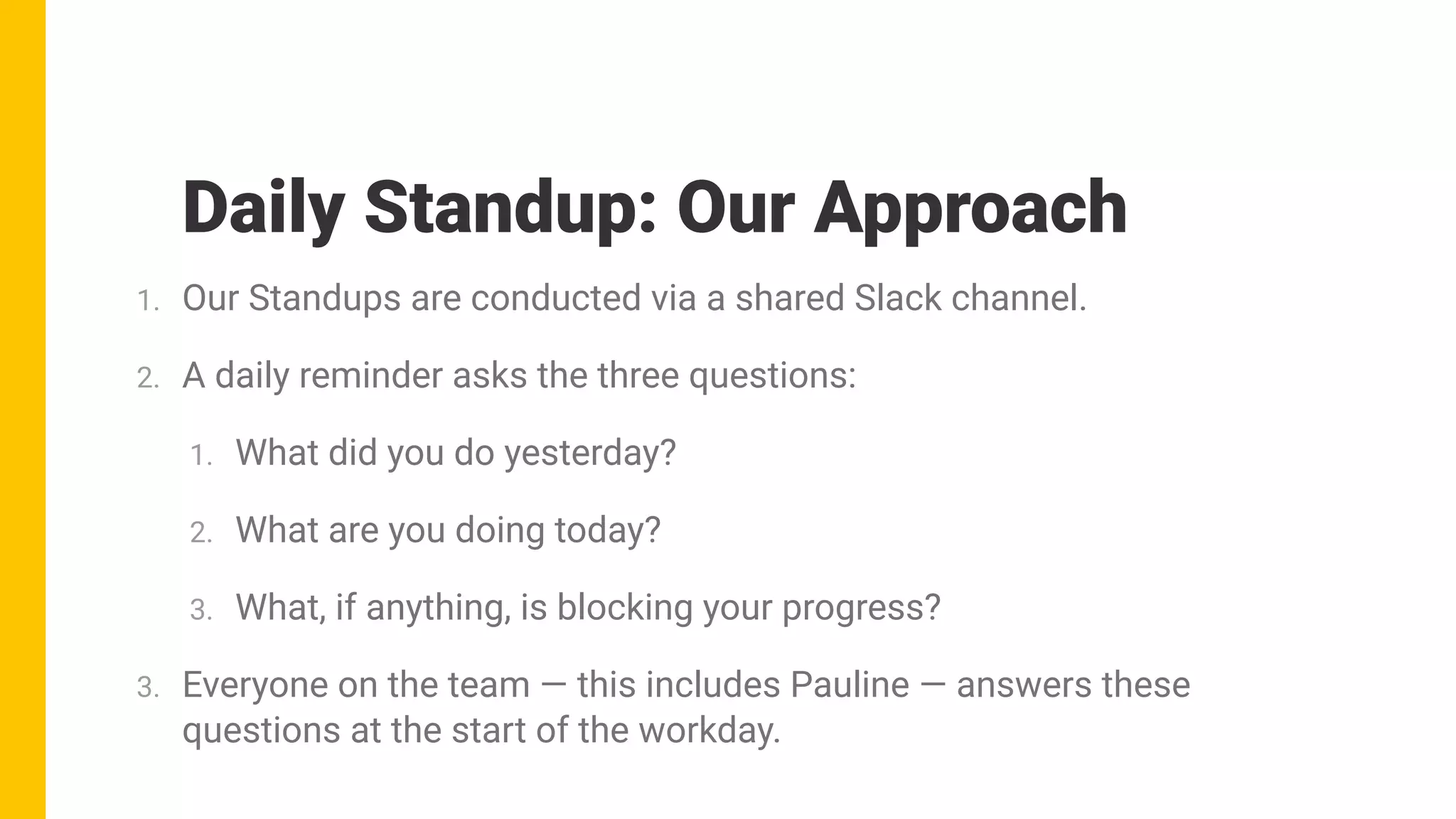 1. Our Standups are conducted via a shared Slack channel.
2. A daily reminder asks the three questions:
1. What did you do yesterday?
2. What are you doing today?
3. What, if anything, is blocking your progress?
3. Everyone on the team — this includes Pauline — answers these
questions at the start of the workday.
Daily Standup: Our Approach
 