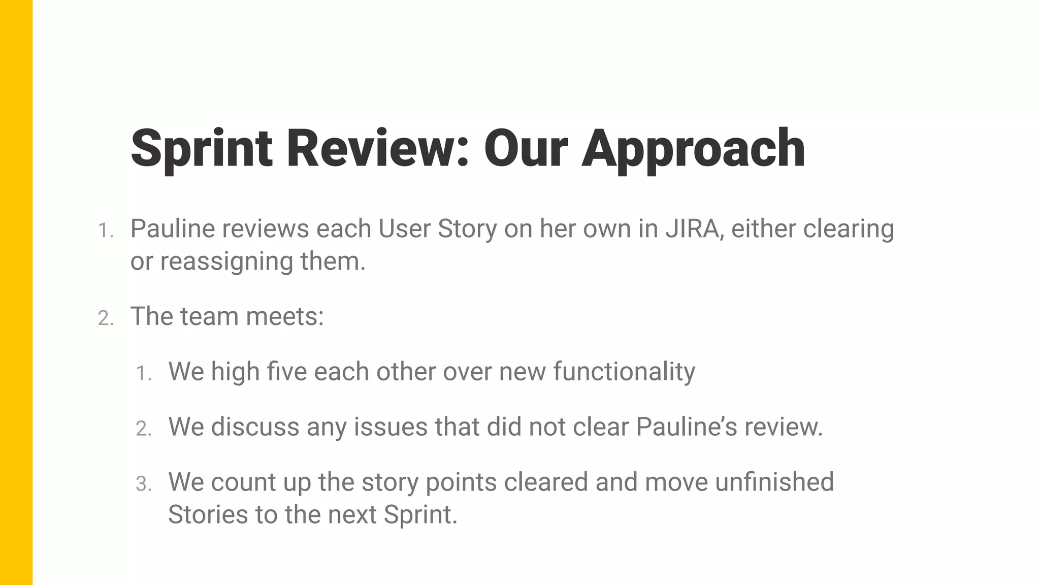 1. Pauline reviews each User Story on her own in JIRA, either clearing
or reassigning them.
2. The team meets:
1. We high ﬁve each other over new functionality
2. We discuss any issues that did not clear Pauline’s review.
3. We count up the story points cleared and move unﬁnished
Stories to the next Sprint.
Sprint Review: Our Approach
 