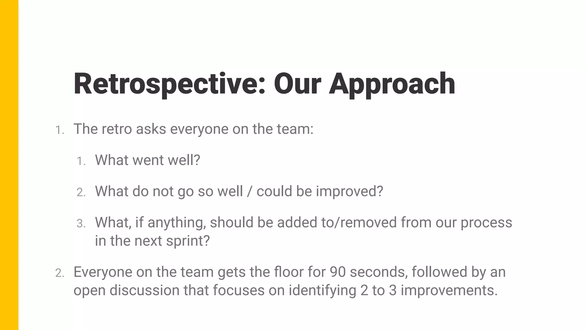 1. The retro asks everyone on the team:
1. What went well?
2. What do not go so well / could be improved?
3. What, if anything, should be added to/removed from our process
in the next sprint?
2. Everyone on the team gets the ﬂoor for 90 seconds, followed by an
open discussion that focuses on identifying 2 to 3 improvements.
Retrospective: Our Approach
 