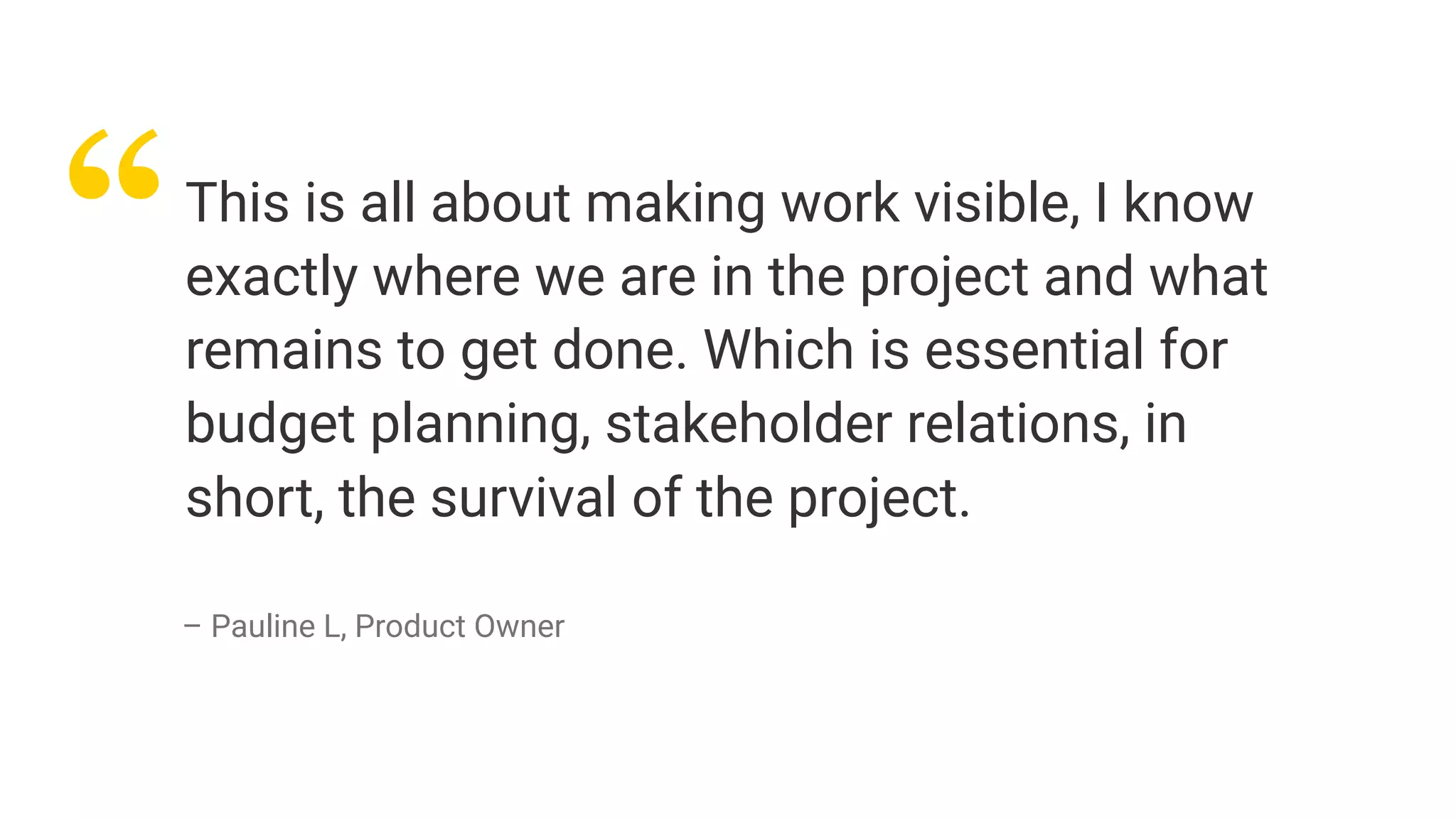 “This is all about making work visible, I know
exactly where we are in the project and what
remains to get done. Which is essential for
budget planning, stakeholder relations, in
short, the survival of the project.
– Pauline L, Product Owner
 