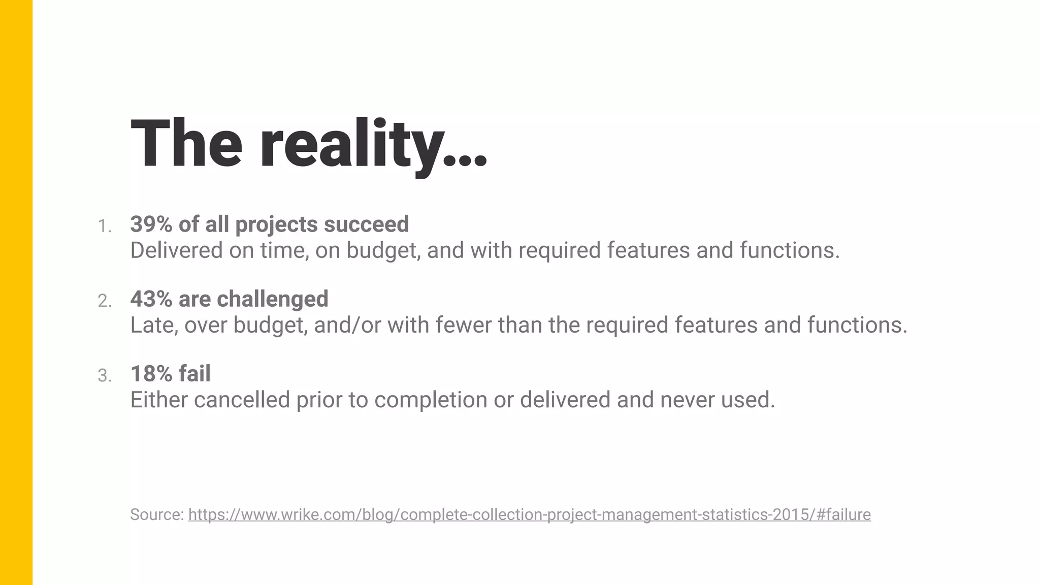 The reality…
1. 39% of all projects succeed 
Delivered on time, on budget, and with required features and functions.
2. 43% are challenged 
Late, over budget, and/or with fewer than the required features and functions.
3. 18% fail 
Either cancelled prior to completion or delivered and never used.
Source: https://www.wrike.com/blog/complete-collection-project-management-statistics-2015/#failure
 