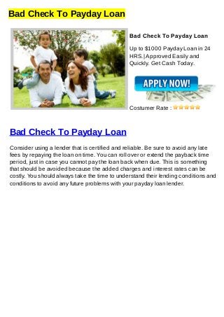 Bad Check To Payday Loan
Bad Check To Payday Loan
Up to $1000 Payday Loan in 24
HRS.| Approved Easily and
Quickly. Get Cash Today.
Costumer Rate :
Bad Check To Payday Loan
Consider using a lender that is certified and reliable. Be sure to avoid any late
fees by repaying the loan on time. You can roll over or extend the payback time
period, just in case you cannot pay the loan back when due. This is something
that should be avoided because the added charges and interest rates can be
costly. You should always take the time to understand their lending conditions and
conditions to avoid any future problems with your payday loan lender.
 