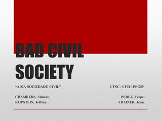 BAD CIVIL
SOCIETY
“A MÁ SOCIEDADE CIVIL”   UFSC / CFH / PPGSP

CHAMBERS, Simone.             PEREZ, Felipe.
KOPSTEIN, Jeffrey.           FRAINER, Jean.
 