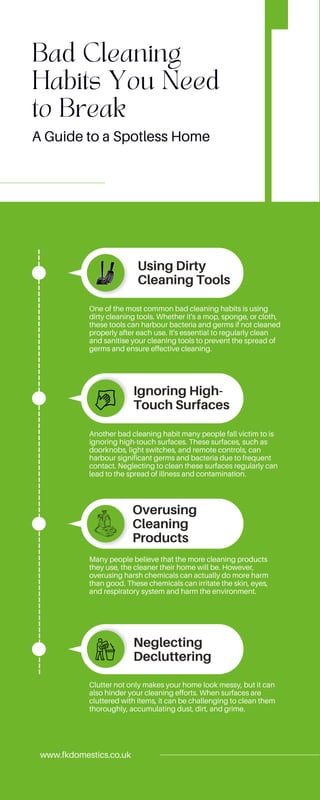 Bad Cleaning
Habits You Need
to Break
Using Dirty
Cleaning Tools
Overusing
Cleaning
Products
Ignoring High-
Touch Surfaces
Neglecting
Decluttering
One of the most common bad cleaning habits is using
dirty cleaning tools. Whether it's a mop, sponge, or cloth,
these tools can harbour bacteria and germs if not cleaned
properly after each use. It's essential to regularly clean
and sanitise your cleaning tools to prevent the spread of
germs and ensure effective cleaning.
Another bad cleaning habit many people fall victim to is
ignoring high-touch surfaces. These surfaces, such as
doorknobs, light switches, and remote controls, can
harbour significant germs and bacteria due to frequent
contact. Neglecting to clean these surfaces regularly can
lead to the spread of illness and contamination.
Many people believe that the more cleaning products
they use, the cleaner their home will be. However,
overusing harsh chemicals can actually do more harm
than good. These chemicals can irritate the skin, eyes,
and respiratory system and harm the environment.
Clutter not only makes your home look messy, but it can
also hinder your cleaning efforts. When surfaces are
cluttered with items, it can be challenging to clean them
thoroughly, accumulating dust, dirt, and grime.
www.fkdomestics.co.uk
A Guide to a Spotless Home
 