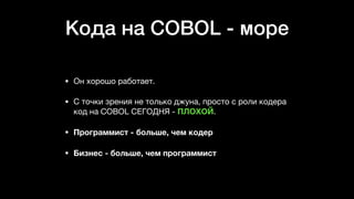 Кода на COBOL - море
• Он хорошо работает. 

• С точки зрения не только джуна, просто с роли кодера
код на COBOL СЕГОДНЯ - ПЛОХОЙ. 

• Программист - больше, чем кодер
• Бизнес - больше, чем программист
 
