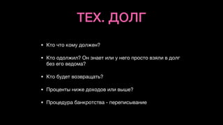 ТЕХ. ДОЛГ
• Кто что кому должен?

• Кто одолжил? Он знает или у него просто взяли в долг
без его ведома?

• Кто будет возвращать?

• Проценты ниже доходов или выше?

• Процедура банкротства - переписывание
 