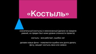 «Костыль»
сознательный (костыль) и неосознанный (делали на пределе
умений, но предел был ниже уровня сложности проекта)

костыль - все работает, ошибок нет

делаем новые фичи - появляются ошибки или долго делать
фичу, мешает костыль явно или неявно
 