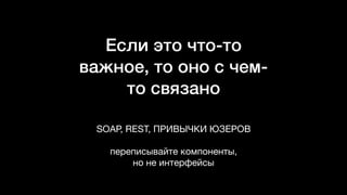 Если это что-то
важное, то оно с чем-
то связано
SOAP, REST, ПРИВЫЧКИ ЮЗЕРОВ

переписывайте компоненты,  
но не интерфейсы
 