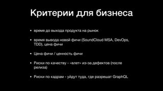 Критерии для бизнеса
• время до выхода продукта на рынок

• время вывода новой фичи (SoundCloud MSA, DevOps,
TDD), цена фичи

• Цена фичи / ценность фичи

• Риски по качеству - «влет» из-за дефектов (после
релиза)

• Риски по кадрам - уйдут туда, где разрешат GraphQL
 