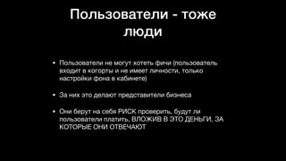 Пользователи - тоже
люди
• Пользователи не могут хотеть фичи (пользователь
входит в когорты и не имеет личности, только
настройки фона в кабинете)

• За них это делают представители бизнеса

• Они берут на себя РИСК проверить, будут ли
пользователи платить, ВЛОЖИВ В ЭТО ДЕНЬГИ, ЗА
КОТОРЫЕ ОНИ ОТВЕЧАЮТ
 