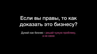 Если вы правы, то как
доказать это бизнесу?
Думай как бизнес - решай чужую проблему,  
а не свою
 