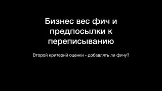Бизнес вес фич и
предпосылки к
переписыванию
Второй критерий оценки - добавлять ли фичу?
 