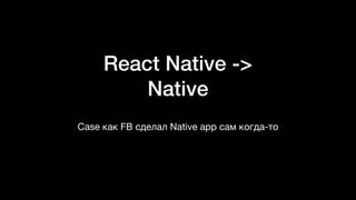 React Native ->
Native
Case как FB сделал Native app сам когда-то
 