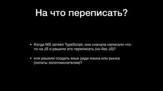 На что переписать?
• Когда MS затеял TypeScript, они сначала написали что-
то на JS и решили это переписать (но без JS)? 

• или решили создать язык ради языка или рынка
(лопаты золотоискателям)?
 