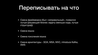 Переписывать на что
• Смена фреймворка (был «неправильный», появился
лучше (решающий бизнес задачу (меньше кода, лучше
структура)))

• Смена языка

• Смена поколения языка

• Смена архитектуры - SOA, MSA, MVC, introduce Kafka,
AWS
 