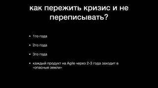 как пережить кризис и не
переписывать?
• 1го года

• 2го года

• 3го года

• каждый продукт на Agile через 2-3 года заходит в
«опасные земли»
 