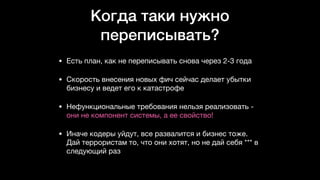 Когда таки нужно
переписывать?
• Есть план, как не переписывать снова через 2-3 года

• Скорость внесения новых фич сейчас делает убытки
бизнесу и ведет его к катастрофе

• Нефункциональные требования нельзя реализовать -
они не компонент системы, а ее свойство!

• Иначе кодеры уйдут, все развалится и бизнес тоже.
Дай террористам то, что они хотят, но не дай себя *** в
следующий раз
 