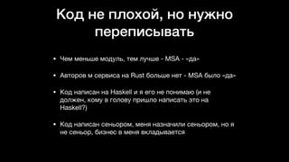 Код не плохой, но нужно
переписывать
• Чем меньше модуль, тем лучше - MSA - «да»

• Авторов м сервиса на Rust больше нет - MSA было «да»

• Код написан на Haskell и я его не понимаю (и не
должен, кому в голову пришло написать это на
Haskell?)

• Код написан сеньором, меня назначили сеньором, но я
не сеньор, бизнес в меня вкладывается
 