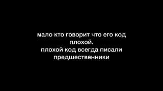 мало кто говорит что его код
плохой.  
плохой код всегда писали
предшественники
 