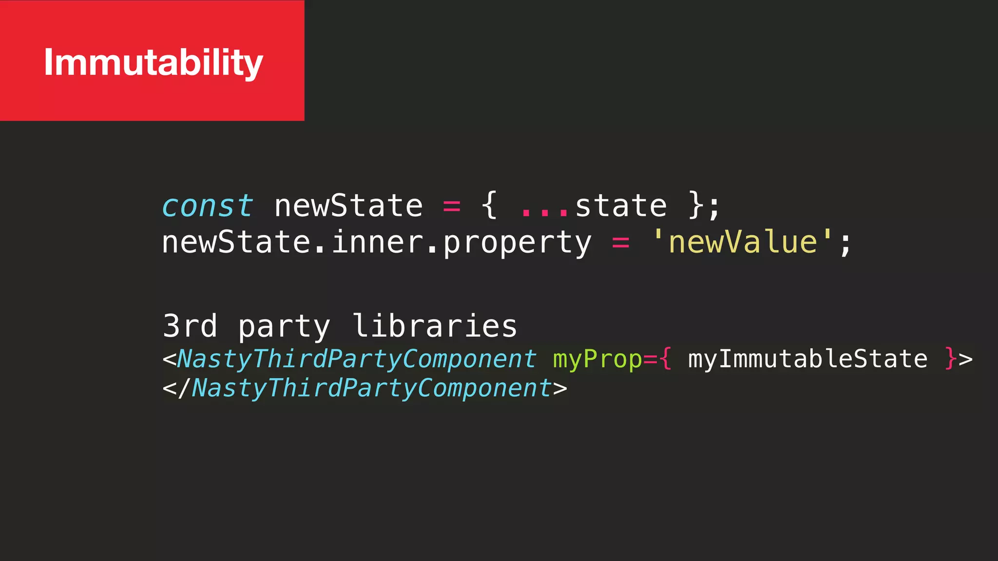 const newState = { ...state };
newState.inner.property = 'newValue';
3rd party libraries
<NastyThirdPartyComponent myProp={ myImmutableState }>
</NastyThirdPartyComponent>
Immutability
 