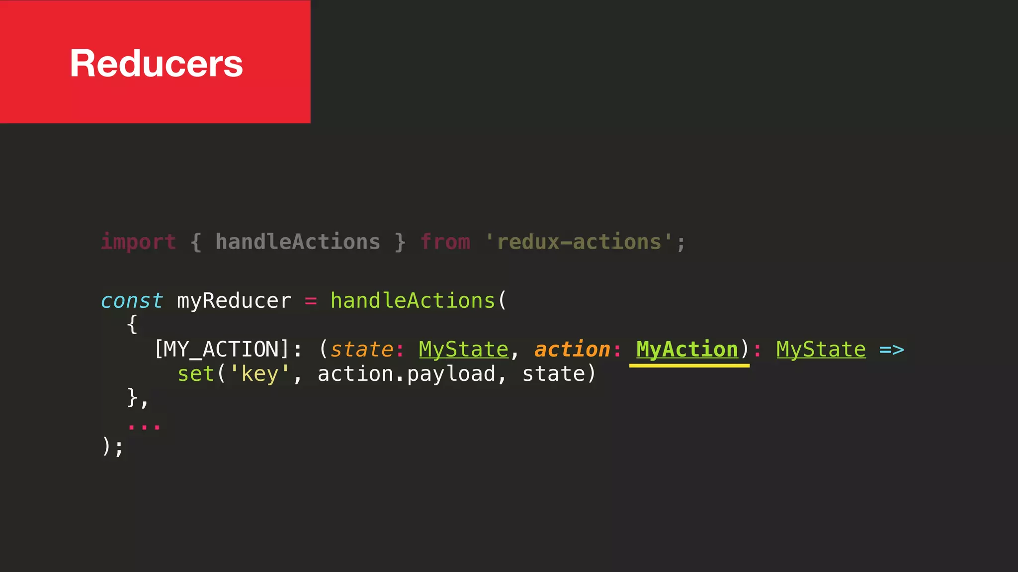 Reducers
import { handleActions } from 'redux-actions';
const myReducer = handleActions(
{
[MY_ACTION]: (state: MyState, action: MyAction): MyState =>
set('key', action.payload, state)
},
...
);
 