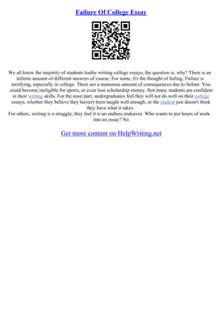 Failure Of College Essay
We all know the majority of students loathe writing college essays, the question is, why? There is an
infinite amount of different answers of course. For some, it's the thought of failing. Failure is
terrifying, especially in college. There are a numerous amount of consequences due to failure. You
could become ineligible for sports, or even lose scholarship money. Not many students are confident
in their writing skills. For the most part, undergraduates feel they will not do well on their college
essays, whether they believe they haven't been taught well enough, or the student just doesn't think
they have what it takes.
For others, writing is a struggle, they feel it is an endless endeavor. Who wants to put hours of work
into an essay? No
Get more content on HelpWriting.net
 