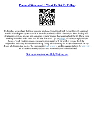 Personal Statement: I Want To Get To College
College has always been that light shinning up ahead. Something I look forward to with a sense of
wonder when I spend my time stuck in a small town in the middle of nowhere. After dealing with
strict parents, intense classes, and numerous extracurriculars, I daydream about the life I have been
working so hard to make come true. I know that when I get to college, all the seemingly endless
hours of work I put into making my application sparkle will be worth it because I will be
independent and away from the drama of my family while learning the information needed for my
dream job. It seem that most of the time spent in high school is used to prepare students for university
. All of the time that my teachers and parents invested in me leads me
Get more content on HelpWriting.net
 