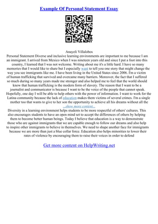Example Of Personal Statement Essay
Anayeli Villalobos
Personal Statement Diverse and inclusive learning environments are important to me because I am
an immigrant. I arrived from Mexico when I was nineteen years old and since I put a foot into this
country, I learned that I was not welcome. Writing about me it's a little hard. I have so many
memories that I would like to share but I especially want to tell you one story that might change the
way you see immigrants like me. I have been living in the United States since 2006. I'm a victim
of human trafficking that survived and overcame many barriers. Moreover, the fact that I suffered
so much during so many years made me stronger and also helped me to feel that the world should
know that human trafficking is the modern form of slavery. The reason that I want to be a
journalist and communicator is because I want to be the voice of the people that cannot speak.
Hopefully, one day I will be able to help others with the power of information. I want to work for the
Latina community because the lack of education makes them victims of several crimes. I'm a single
mother too that wants to give to her son the opportunity to achieve all his dreams without all the
...show more content...
Diversity in a learning environment helps students to be more respectful of others' cultures. This
also encourages students to have an open mind set to accept the differences of others by helping
them to become better human beings. Today I believe that education is a way to demonstrate
those who are against immigrants that we are capable enough to follow our dreams and also help
to inspire other immigrants to believe in themselves. We need to shape another face for immigrants
because we are more than just a blue collar force. Education also helps minorities to lower their
rates of violence by encouraging them to raise their voices in order to defend
Get more content on HelpWriting.net
 